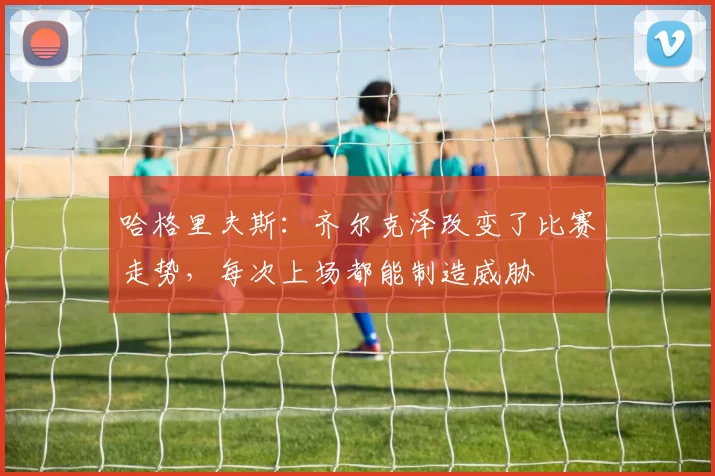 哈格里夫斯:齐尔克泽改变了比赛走势,每次上场都能制造威胁