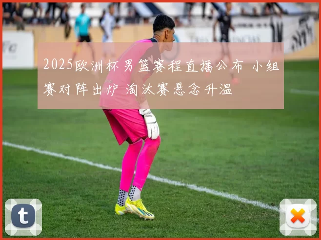 2025欧洲杯男篮赛程直播公布 小组赛对阵出炉 淘汰赛悬念升温