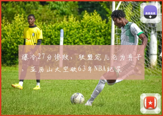 爆冷27分惨败，联盟宠儿沦为弃子，亚历山大空砍63年NBA纪录