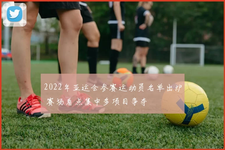 2022年亚运会参赛运动员名单出炉 赛场看点集中多项目争夺