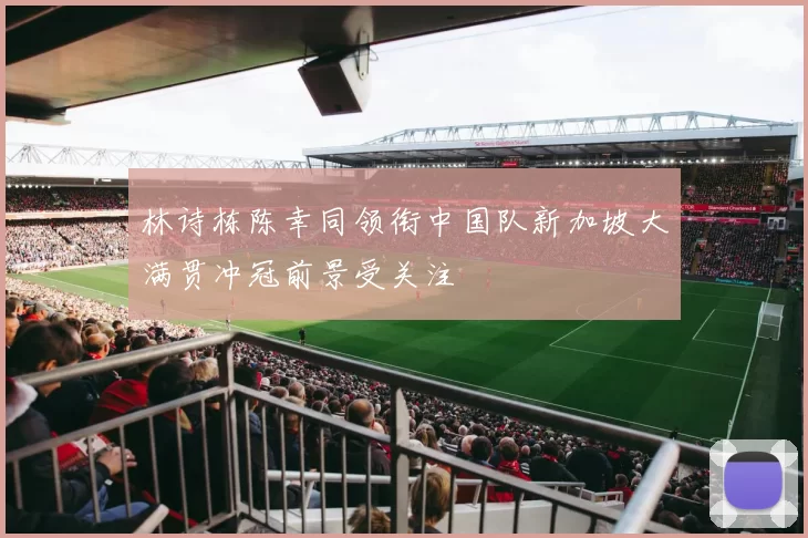 林诗栋陈幸同领衔中国队新加坡大满贯冲冠前景受关注