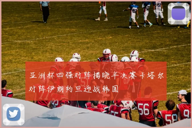 亚洲杯四强对阵揭晓半决赛卡塔尔对阵伊朗约旦迎战韩国