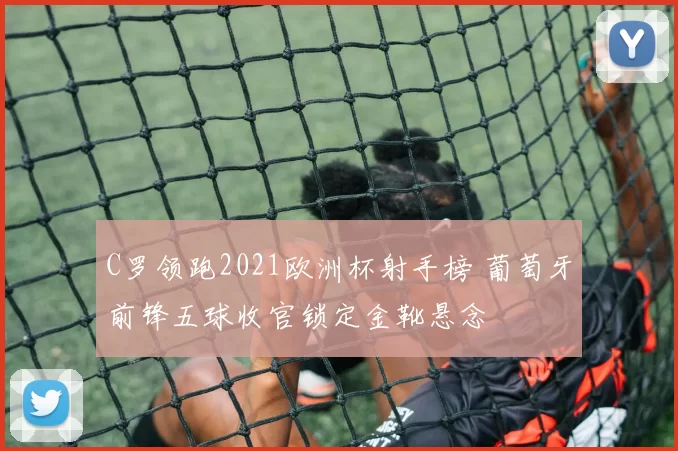 C罗领跑2021欧洲杯射手榜 葡萄牙前锋五球收官锁定金靴悬念
