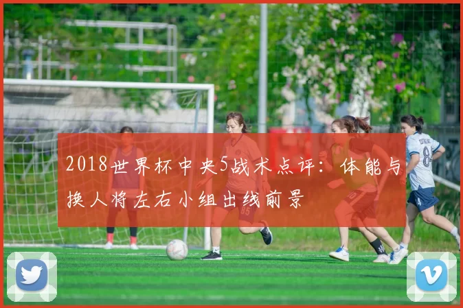 2018世界杯中央5战术点评：体能与换人将左右小组出线前景