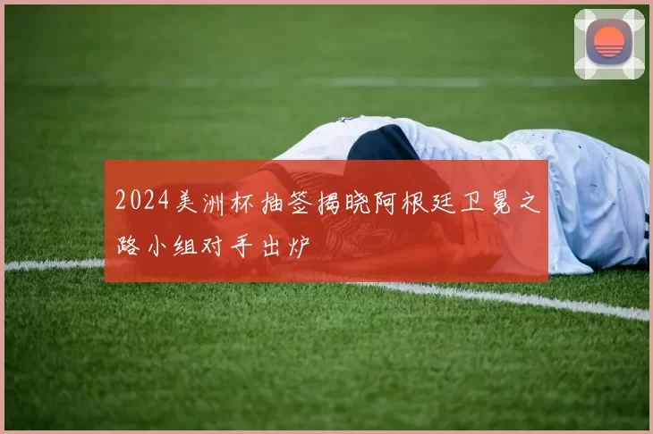 2024美洲杯抽签揭晓阿根廷卫冕之路小组对手出炉
