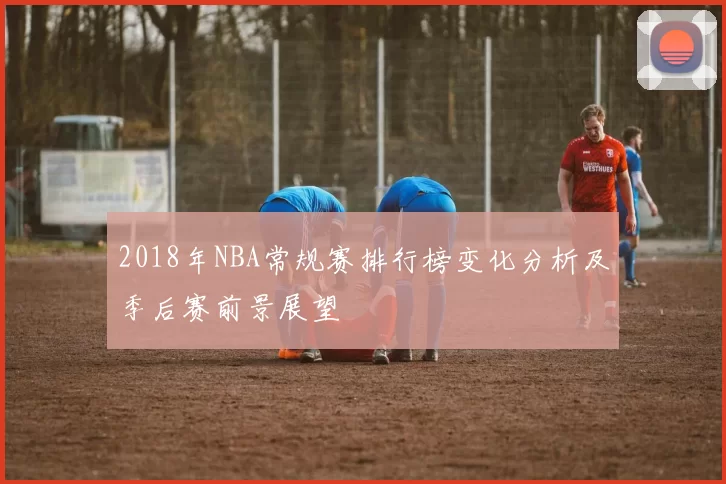 2018年NBA常规赛排行榜变化分析及季后赛前景展望