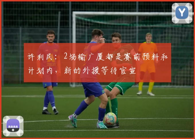 许利民：2场输广厦都是赛前预料和计划内，新的外援等待官宣