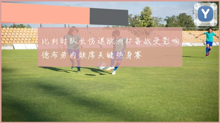 比利时队长伤退欧洲杯备战受影响德布劳内缺席关键热身赛
