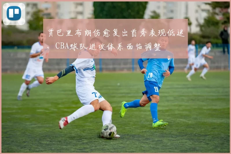 贾巴里布朗伤愈复出首秀表现低迷，CBA球队进攻体系面临调整