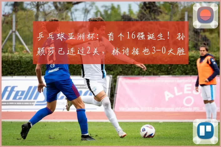 乒乓球亚洲杯：首个16强诞生！孙颖莎已连过2关，林诗栋也3-0大胜