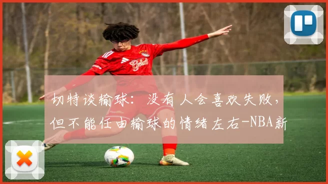 切特谈输球：没有人会喜欢失败，但不能任由输球的情绪左右-NBA新闻