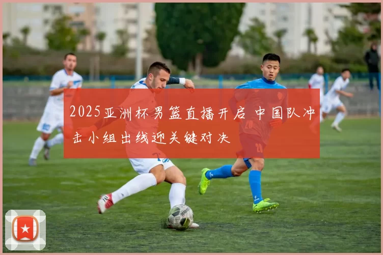 2025亚洲杯男篮直播开启 中国队冲击小组出线迎关键对决