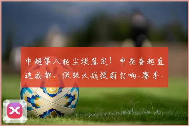 中超第八轮尘埃落定！申花奋起直追成都，保级大战提前打响_赛季_胜利_山东