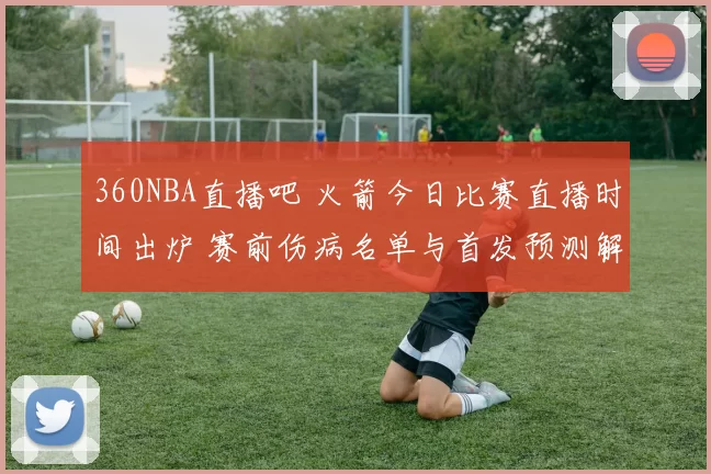 360NBA直播吧 火箭今日比赛直播时间出炉 赛前伤病名单与首发预测解析