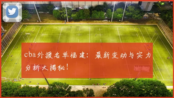 cba外援名单福建：最新变动与实力分析大揭秘！
