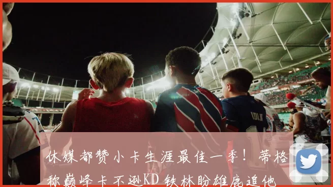 休媒都赞小卡生涯最佳一季！蒂格称巅峰卡不逊KD 铁林盼雄鹿追他