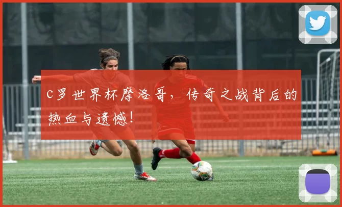 c罗世界杯摩洛哥,传奇之战背后的热血与遗憾!
