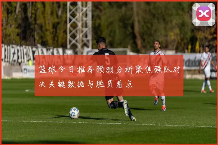 篮球今日推荐预测分析聚焦强队对决关键数据与胜负看点
