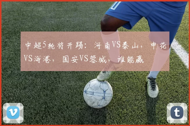 中超5轮将开踢：河南VS泰山，申花VS海港，国安VS蓉城，谁能赢