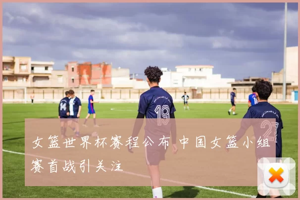 女篮世界杯赛程公布 中国女篮小组赛首战引关注