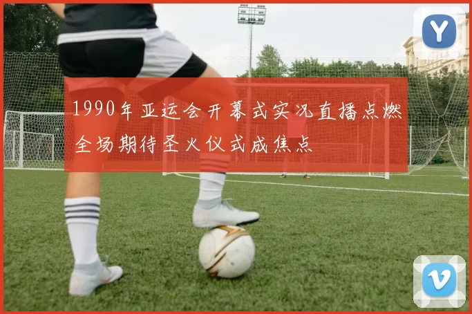 1990年亚运会开幕式实况直播点燃全场期待圣火仪式成焦点
