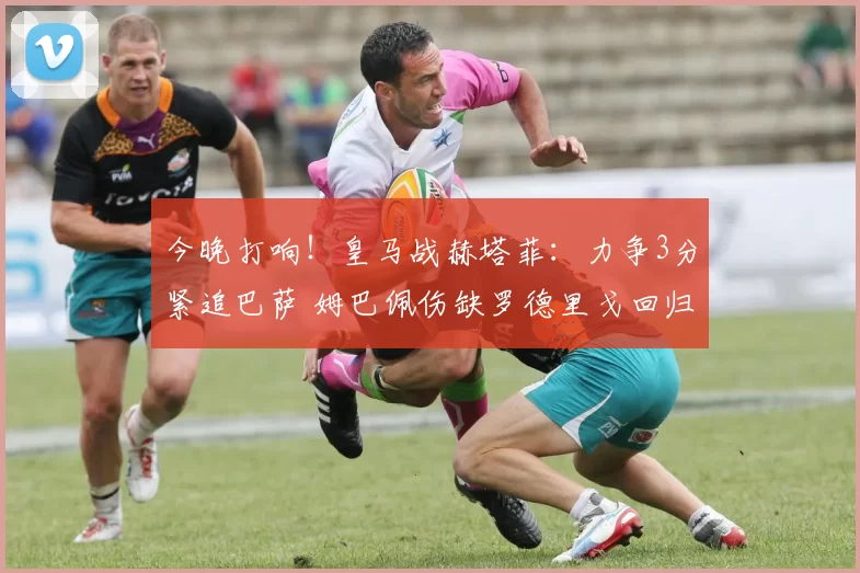 今晚打响！皇马战赫塔菲：力争3分紧追巴萨 姆巴佩伤缺罗德里戈回归