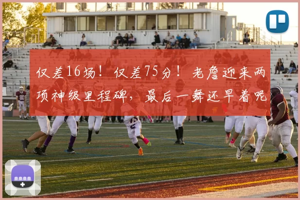 仅差16场！仅差75分！老詹迎来两项神级里程碑，最后一舞还早着呢