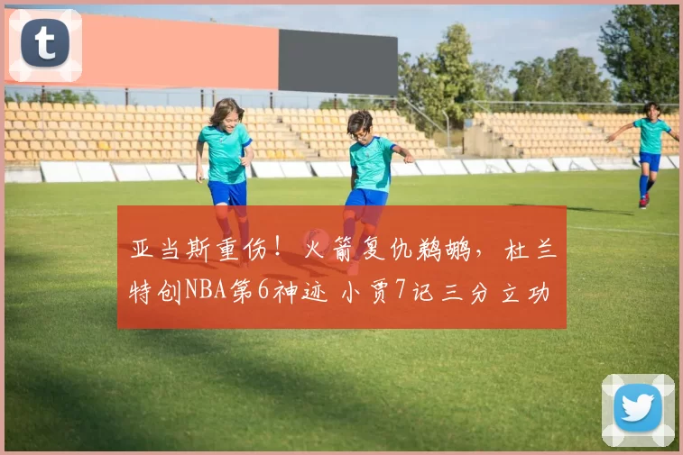 亚当斯重伤!火箭复仇鹈鹕,杜兰特创NBA第6神迹 小贾7记三分立功