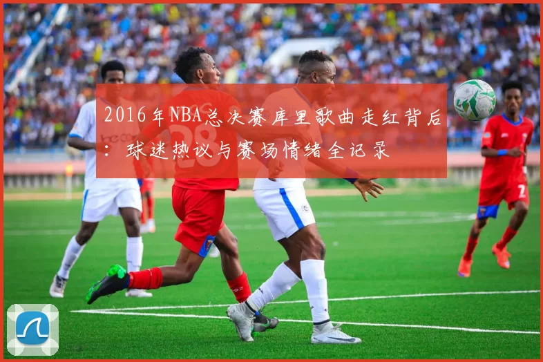 2016年NBA总决赛库里歌曲走红背后:球迷热议与赛场情绪全记录