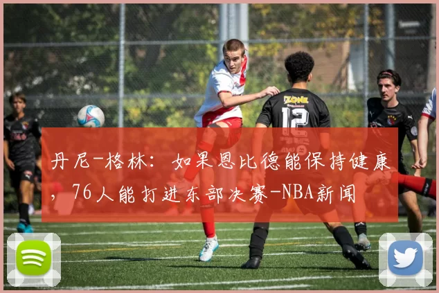 丹尼-格林：如果恩比德能保持健康，76人能打进东部决赛-NBA新闻