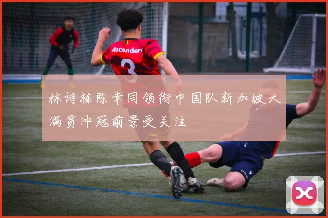 林诗栋陈幸同领衔中国队新加坡大满贯冲冠前景受关注