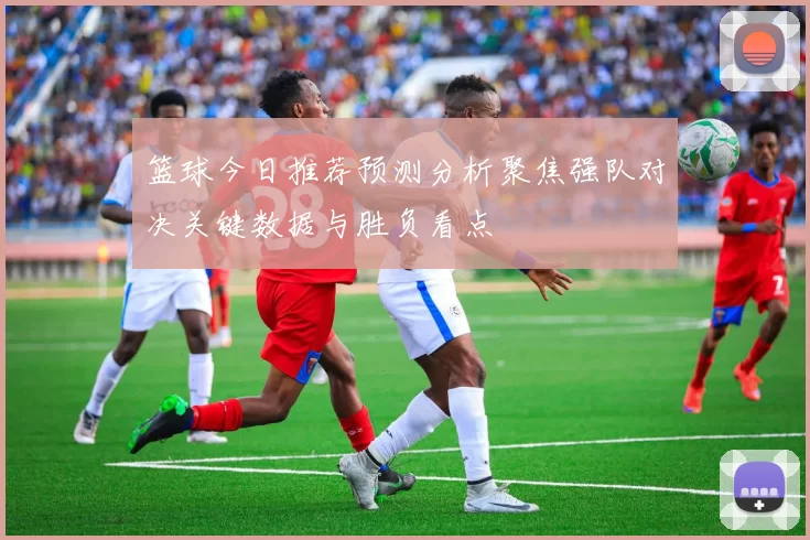 篮球今日推荐预测分析聚焦强队对决关键数据与胜负看点