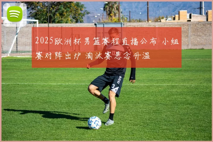 2025欧洲杯男篮赛程直播公布 小组赛对阵出炉 淘汰赛悬念升温