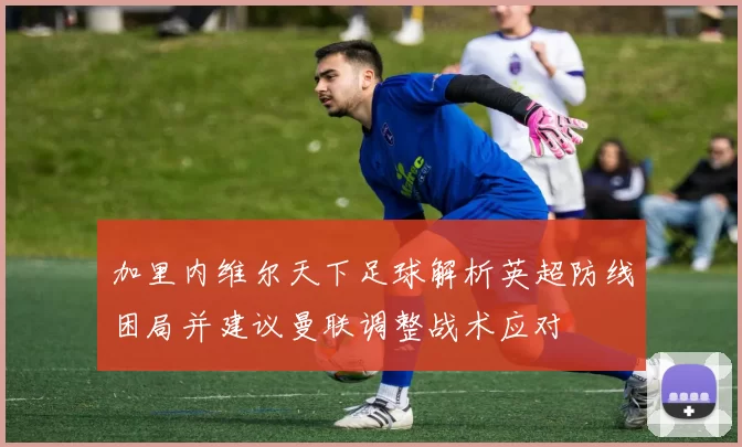 加里内维尔天下足球解析英超防线困局并建议曼联调整战术应对