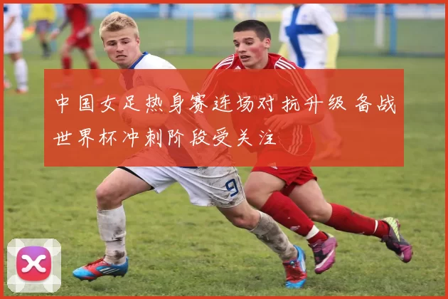 中国女足热身赛连场对抗升级 备战世界杯冲刺阶段受关注