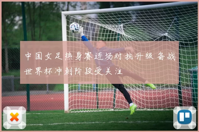 中国女足热身赛连场对抗升级 备战世界杯冲刺阶段受关注