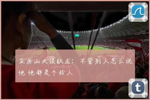 亚历山大谈狄龙：不管别人怎么说他 他都是个好人