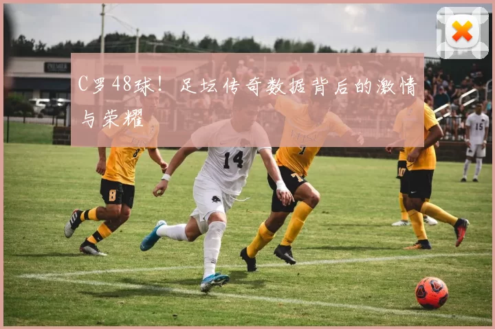 C罗48球！足坛传奇数据背后的激情与荣耀