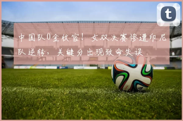 中国队0金收官！女双决赛惨遭印尼队逆转，关键分出现致命失误