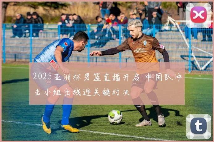 2025亚洲杯男篮直播开启 中国队冲击小组出线迎关键对决