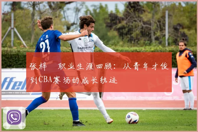 张梓祎职业生涯回顾:从青年才俊到CBA赛场的成长轨迹