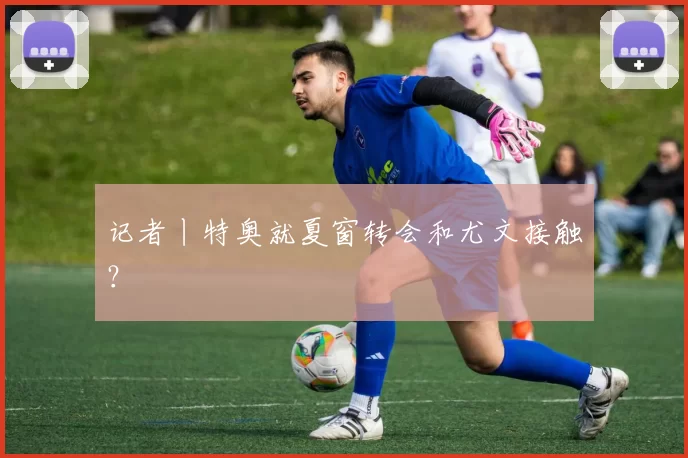 记者丨特奥就夏窗转会和尤文接触？