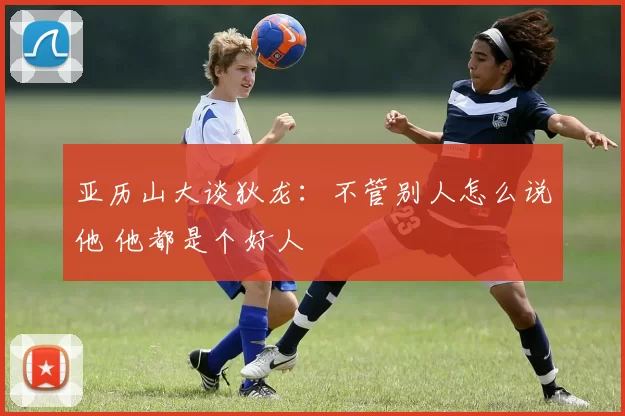 亚历山大谈狄龙：不管别人怎么说他 他都是个好人