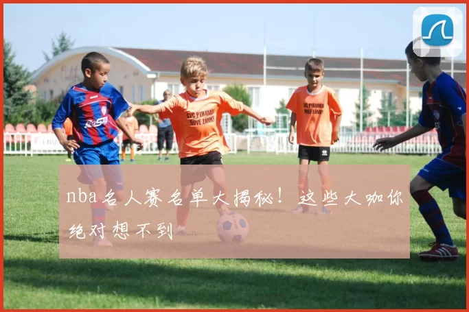 nba名人赛名单大揭秘！这些大咖你绝对想不到