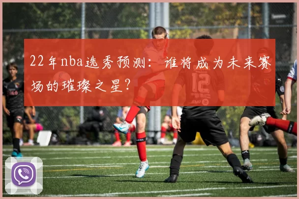 22年nba选秀预测：谁将成为未来赛场的璀璨之星？