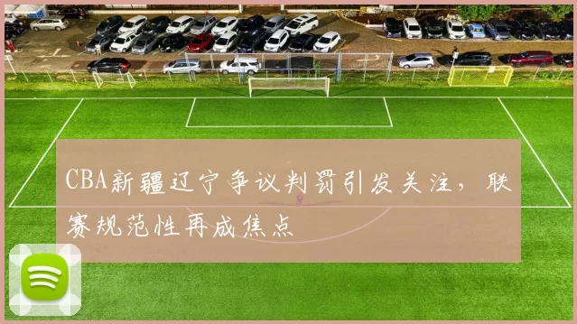 CBA新疆辽宁争议判罚引发关注，联赛规范性再成焦点