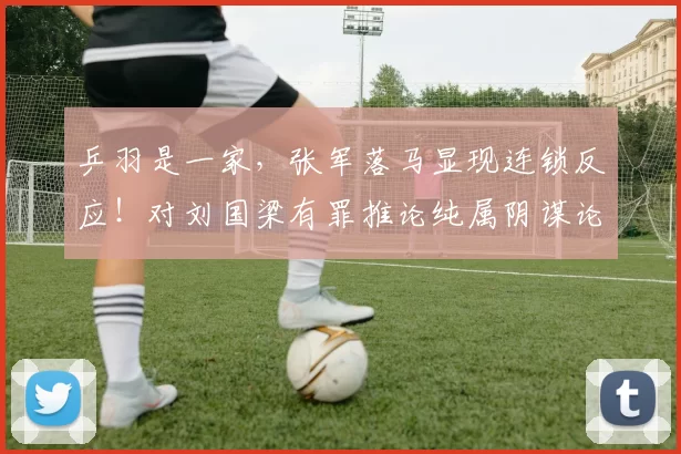 乒羽是一家，张军落马显现连锁反应！对刘国梁有罪推论纯属阴谋论