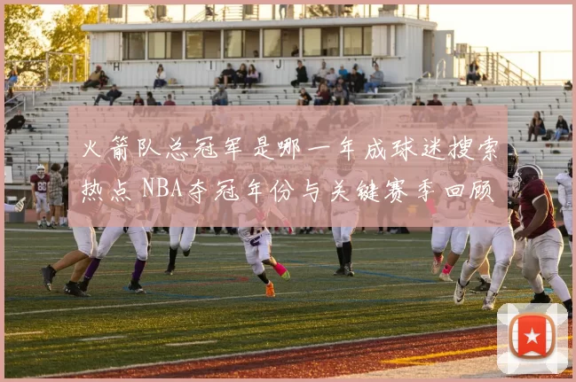 火箭队总冠军是哪一年成球迷搜索热点 NBA夺冠年份与关键赛季回顾