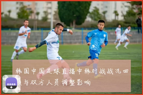 韩国中国足球直播中韩对战战况回顾与双方人员调整影响