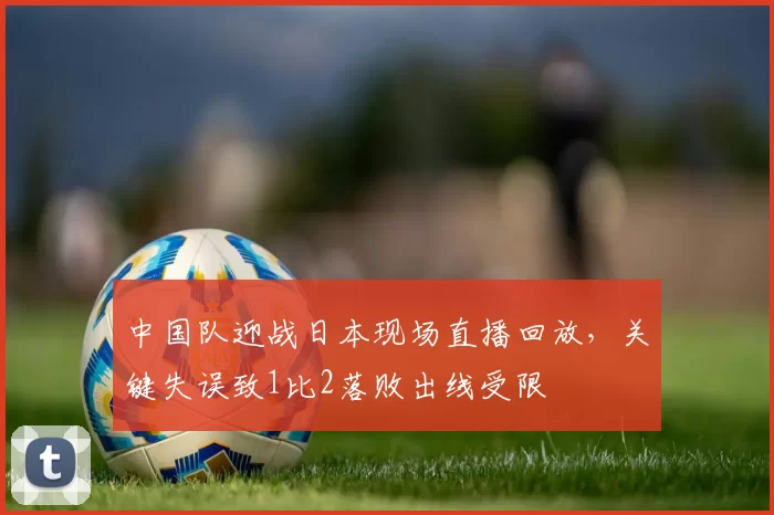 中国队迎战日本现场直播回放,关键失误致1比2落败出线受限